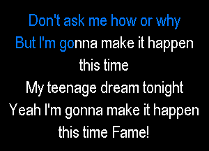 Don't ask me how or why
But I'm gonna make it happen
this time
My teenage dream tonight
Yeah I'm gonna make it happen
this time Fame!