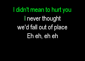 I didn't mean to hurt you
I never thought
we'd fall out of place

Eh eh, eh eh