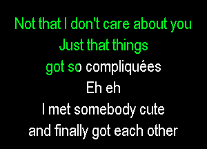 Not that I don't care about you
Just that things
got so compliqut'ees

Eh eh
I met somebody cute
and finally got each other