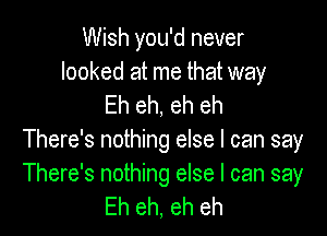 Wish you'd never

looked at me that way
Eh eh, eh eh

There's nothing else I can say

There's nothing else I can say
Eh eh, eh eh