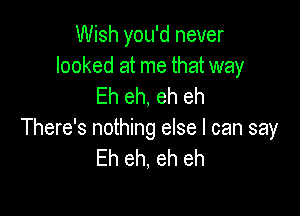 Wish you'd never

looked at me that way
Eh eh, eh eh

There's nothing else I can say
Eh eh, eh eh