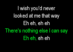 I wish you'd never

looked at me that way
Eh eh, eh eh

There's nothing else I can say
Eh eh, eh eh