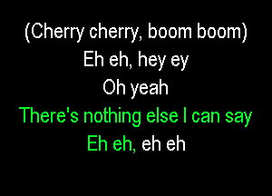 (Cherry cherry, boom boom)
Eh eh, hey ey
Oh yeah

There's nothing else I can say
Eh eh, eh eh