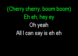 (Cherry cherry, boom boom)
Eh eh, hey ey
Oh yeah

All I can say is eh eh