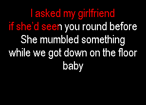 I asked my girlfriend
if she d seen you round before
She mumbled something

while we got down on the floor
baby
