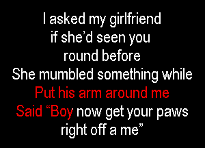 I asked my girlfriend
if she d seen you
round before
She mumbled something while
Put his arm around me
Said Boy now get your paws
right off a me