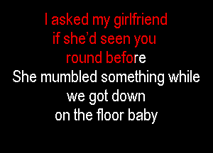 I asked my girlfriend
if she d seen you
round before

She mumbled something while
we got down
on the floor baby