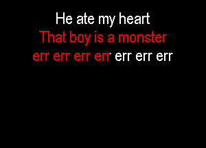 He ate my heart
That boy is a monster

err err err err err err err