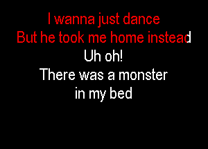 lwanna just dance
But he took me home instead
Uh oh!

There was a monster
in my bed