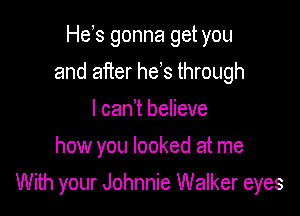 He s gonna get you
and after he s through
I can t believe
how you looked at me

With your Johnnie Walker eyes