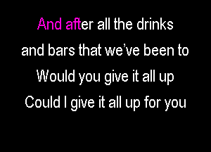 And after all the drinks
and bars that welve been to
Would you give it all up

Could I give it all up for you