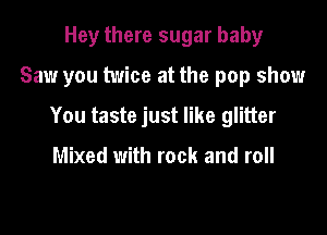 Hey there sugar baby

Saw you twice at the pop show

You taste just like glitter

Mixed with rock and roll