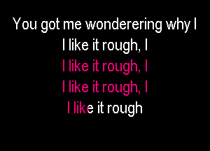 You got me wonderering whyl
I like it rough, I
I like it rough, I

I like it rough, I
I like it rough