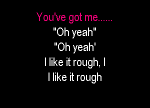 You've got me ......
Oh yeah
Oh yeah'

I like it rough, I
I like it rough