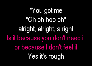 You got me
Oh oh hoo oh
alright, alright, alright

Is it because you don't need it
or because I don't feel it
Yes it's rough