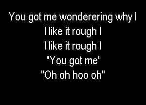 You got me wonderering why I
I like it rough I
I like it rough I

You got me'
Oh oh hoo oh