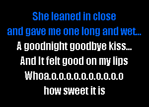 She leaned in close
and gaue me one long and wet..
A goodnight goodbye kiss...
And Itfelt good on m Iins
Whoa.o.o.o.o.o.o.o.o.o.o
how sweet it is