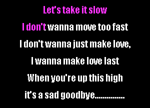 let's take it slow
I don't wanna move too fast
I don'twanna just make love.
Iwanna make love last
When you're up this high
it's a sad goodbye ...............