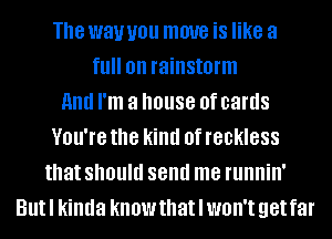 The way U01! move is like a
fl! on rainstorm
and I'm a house 0f cards
VOU'IG the kind 0f reckless
that should send me runnin'
Butl kinda know that I won't get far