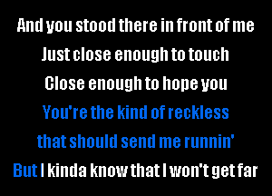 and U01! Still!!! there ill front 0f me
Just close enough to touch
0'088 enough to hope you
VOU'IB the kind 0f reckless
that should send me fllllllillI
Butl kinda know that I WOH'I get far