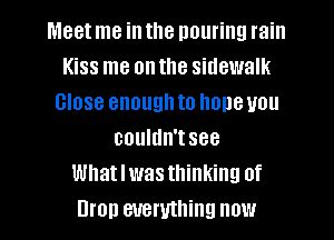 Meet me in the pouring rain
Kiss me on the sidewalk
Close enough to hone you
couldn'tsee
Whatlwasthinking of
Bron everything now