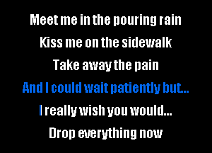 Meet me in the pouring rain
Kiss me on the sidewalk
Take awauthe pain
and I could wait patiently but...
I really wish you would...
Bron everything now