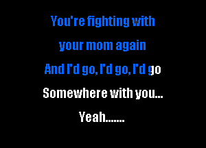 You'refighting with
your mom again
and I'd go.l'tl go.l'tl go

Somewhere with you...
Yeah .......
