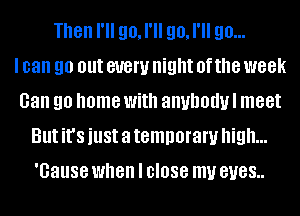 Then I'll go, I'll go, I'll go...

I can 90 out 81!an night 0f the week
Gan 90 home With anuhodul meet
But it's just a temporary high...
'Gause when I close my BUGS