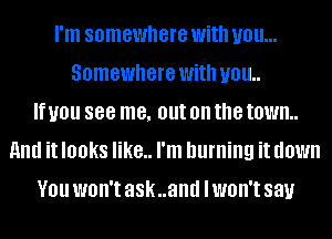 I'm somewhere With you...
Somewhere With U01!
If you 888 me, out on the town.
and it looks like.. I'm burning it down
V01! WOH'I ask..and I WOH'I say