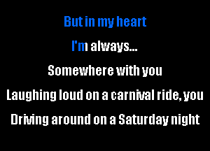Butin my heart
I'm always...
Somewhere With you
laughing I01!!! on a carnival ridemou
Driving around on a Saturday night
