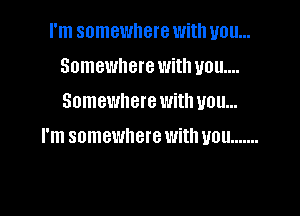 I'm somewhere with you...
Somewhere with ya u....
Somewhere with you...

I'm somewhere With UOU .......