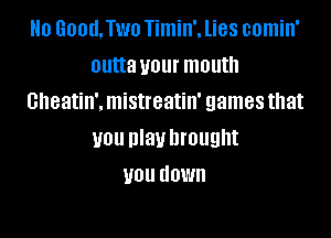 Ho Good.Two Timin'. lies comin'
outta your mouth
cheatin'. mistreatin' games that

UOU nlauhrought
U01! HOW