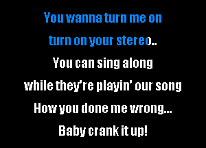 You wanna turn me on
turn on your stereo..

You can sing along
while they're nlauin' our song
Howyou done me wrong...
Baby crank itun!