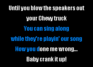 Until you MOW the speakers out
your GhGWtflle
V01! can sing along
while they're DIanII' 01 song
HOW you done me wrong...
Baby crankit llll!