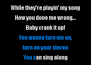 While they're nlauin' my song
Howuou done me wrong...
Balm crank it un!

You wannaturn me on.
turn onuour stereo
You can sing along