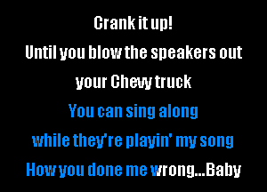 Grankit llll!
Until you blow the speakers out
your GhGWtflle
V01! can sing along
while they're DIanII' my song
HOW you done me wrong...Balw