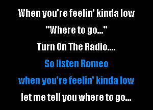 When you're feelin' kinda low
Where to 90...
Turn 0n The Radio....
50 listen Romeo
when you're feelin' kinda low
let me t8 you where to 90...