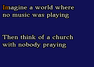Imagine a world Where
no music was playing

Then think of a church
with nobody praying