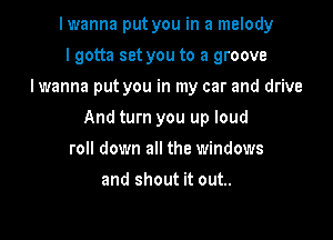 lwanna put you in a melody
I gotta set you to a groove

I wanna put you in my car and drive

And turn you up loud
roll down all the windows
and shout it out..