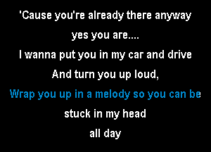 'Cause you're already there anyway
yes you are....
I wanna put you in my car and drive
And turn you up loud,
Wrap you up in a melody so you can be
stuck in my head

all day