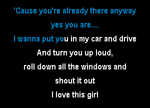 'Cause you're already there anyway
yes you are....
I wanna put you in my car and drive
And turn you up loud,
roll down all the windows and
shout it out

I love this girl