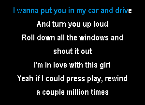 I wanna put you in my car and drive
And turn you up loud
Roll down all the windows and
shout it out
I'm in love with this girl
Yeah if I could press play, rewind

a couple million times