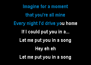 Imagine for a moment
that you're all mine
Every night I'd drive you home
If I could put you in a...
Let me put you in a song
Hey eh eh

Let me put you in a song