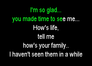 I'm so glad...
you made time to see me...
How's life,

tell me
how's your family..
I haven't seen them in a while