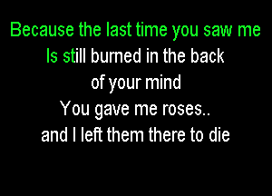 Because the last time you saw me
Is still burned in the back
of your mind

You gave me roses..
and I left them there to die