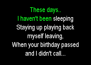 These days.
I haven't been sleeping
Staying up playing back

myself leaving,
When your birthday passed
and I didn't call...