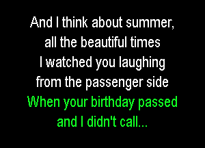 And I think about summer,
all the beautiful times
lwatched you laughing
from the passenger side
When your birthday passed
and I didn't call...