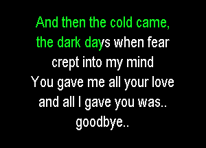 And then the cold came,
the dark days when fear
crept into my mind

You gave me all your love
and all I gave you was..
goodbye