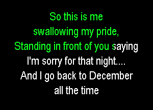 So this is me
swallowing my pride,
Standing in front of you saying

I'm sorry for that night...
And I go back to December
all the time