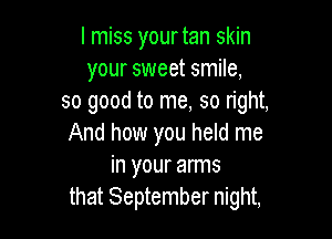 I miss yourtan skin
your sweet smile,
so good to me, so right,

And how you held me
in your arms
that September night,